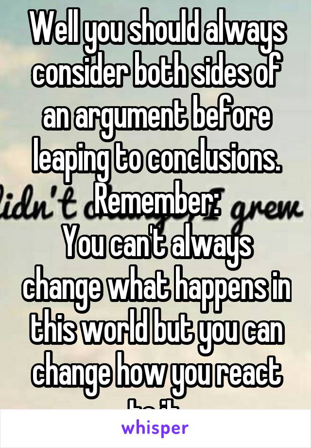 Well you should always consider both sides of an argument before leaping to conclusions. Remember:
You can't always change what happens in this world but you can change how you react to it.