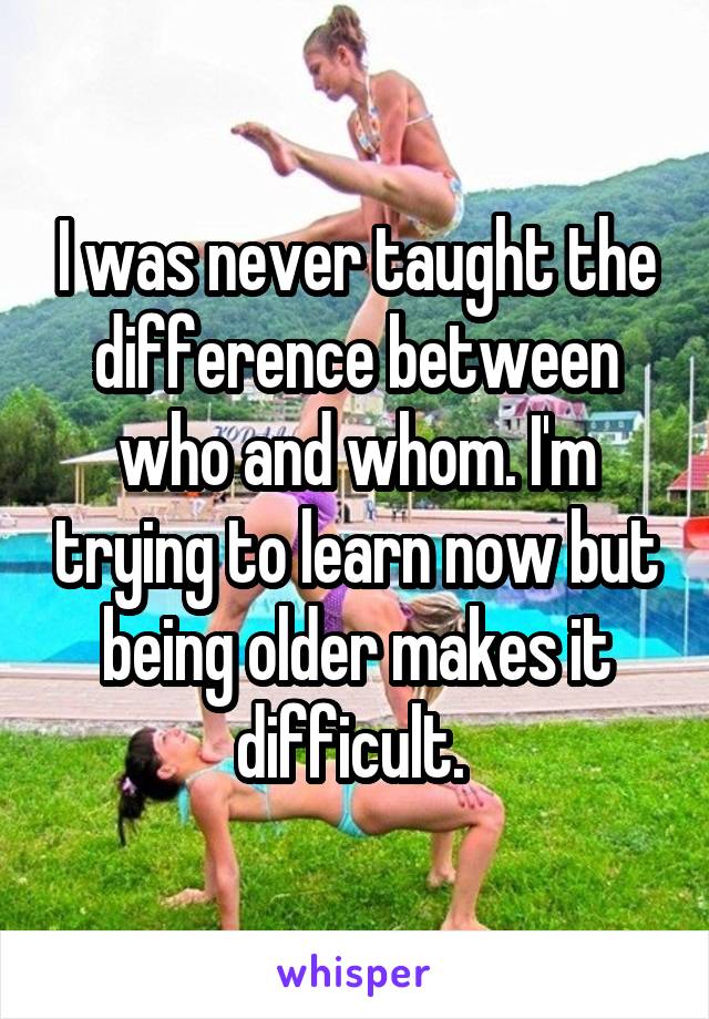 I was never taught the difference between who and whom. I'm trying to learn now but being older makes it difficult. 