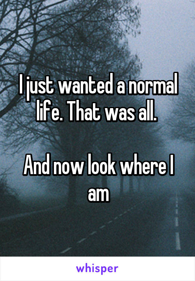 I just wanted a normal life. That was all. 

And now look where I am