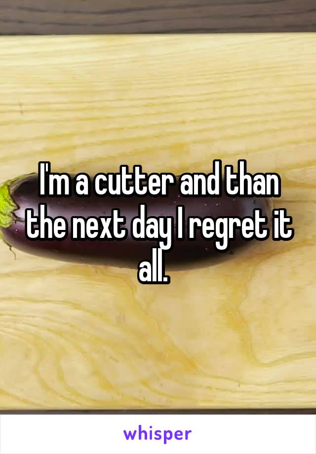 I'm a cutter and than the next day I regret it all.  