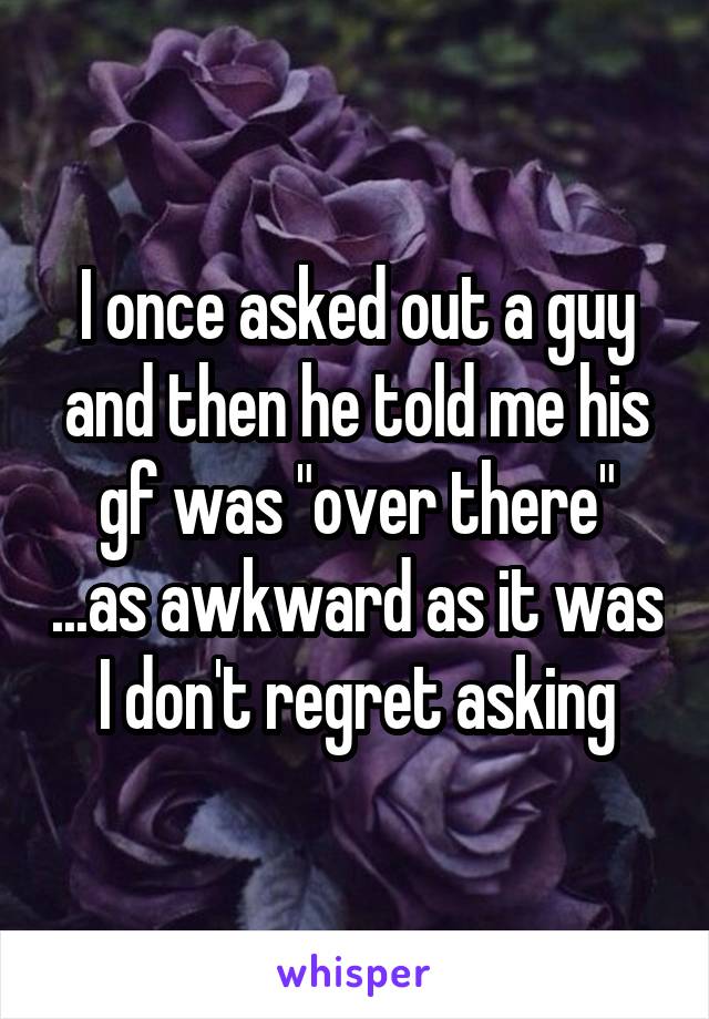 I once asked out a guy and then he told me his gf was "over there" ...as awkward as it was I don't regret asking