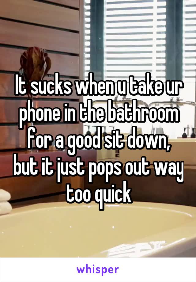 It sucks when u take ur phone in the bathroom for a good sit down, but it just pops out way too quick