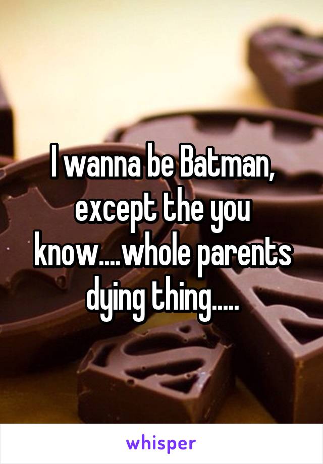 I wanna be Batman, except the you know....whole parents dying thing.....