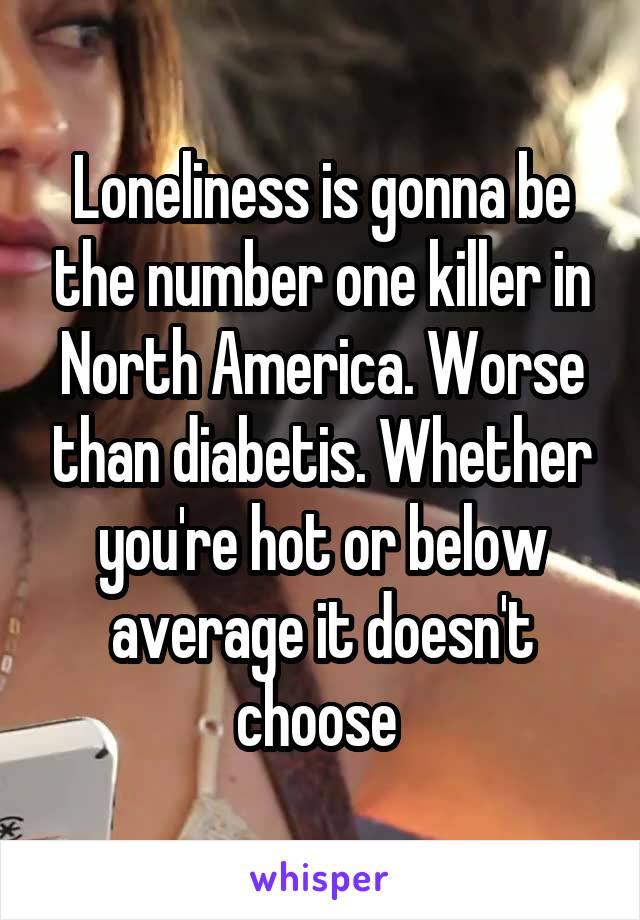 Loneliness is gonna be the number one killer in North America. Worse than diabetis. Whether you're hot or below average it doesn't choose 