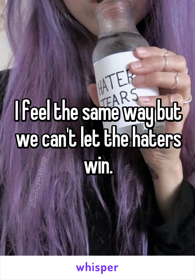 I feel the same way but we can't let the haters win.