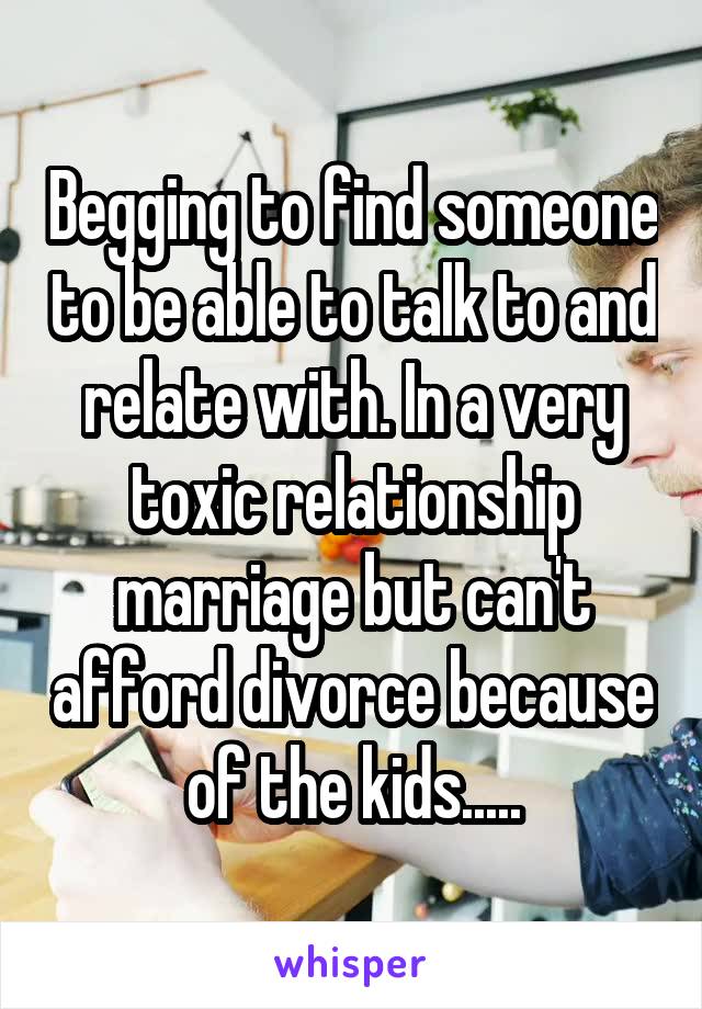 Begging to find someone to be able to talk to and relate with. In a very toxic relationship marriage but can't afford divorce because of the kids.....