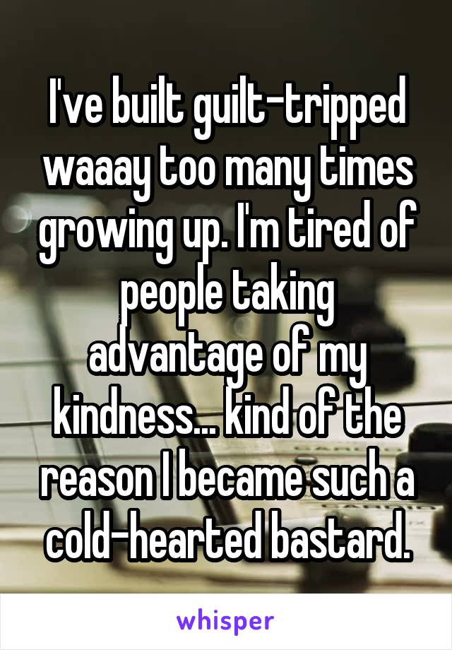 I've built guilt-tripped waaay too many times growing up. I'm tired of people taking advantage of my kindness... kind of the reason I became such a cold-hearted bastard.