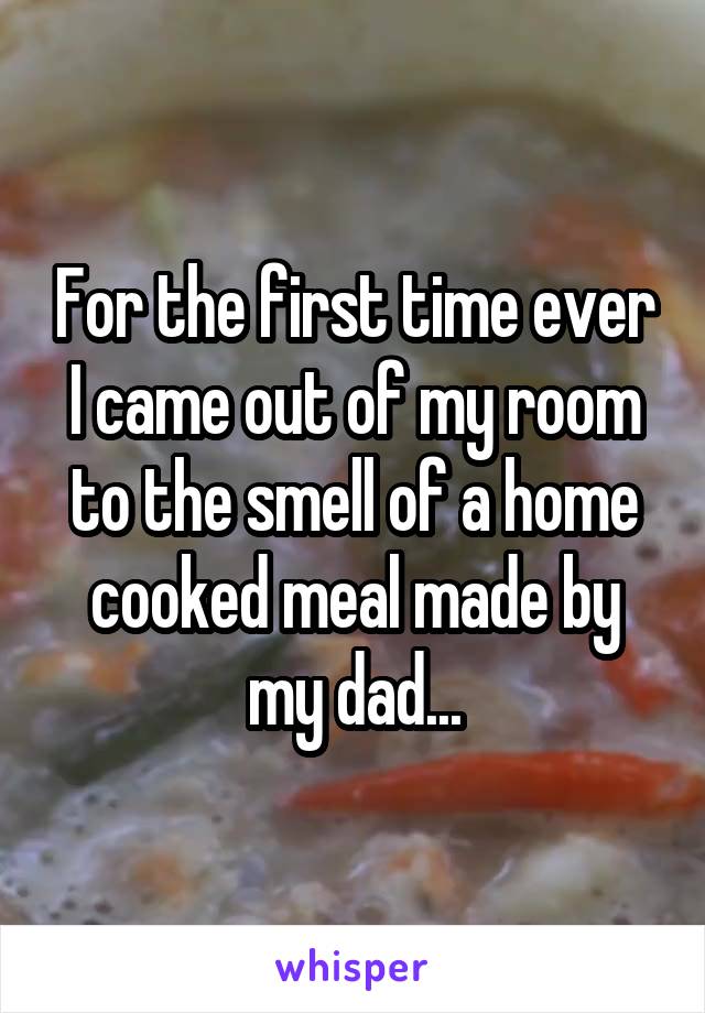 For the first time ever I came out of my room to the smell of a home cooked meal made by my dad...