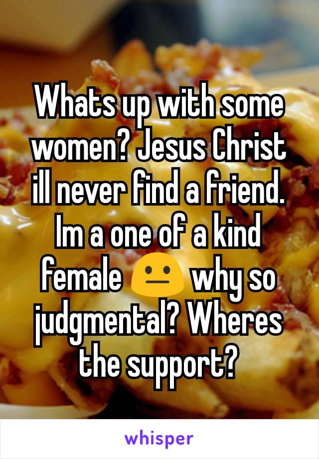 Whats up with some women? Jesus Christ ill never find a friend. Im a one of a kind female 😐 why so judgmental? Wheres the support?