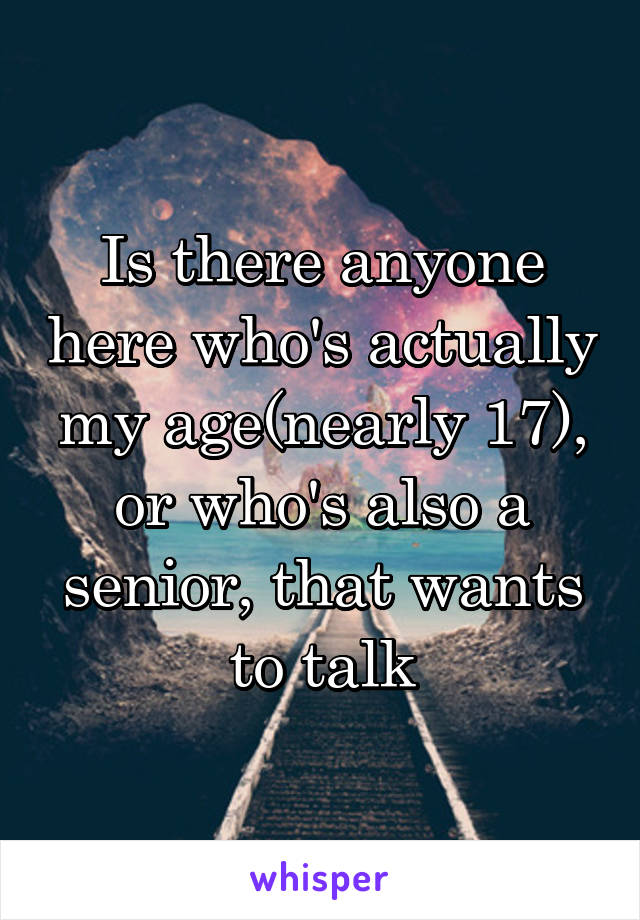 Is there anyone here who's actually my age(nearly 17), or who's also a senior, that wants to talk