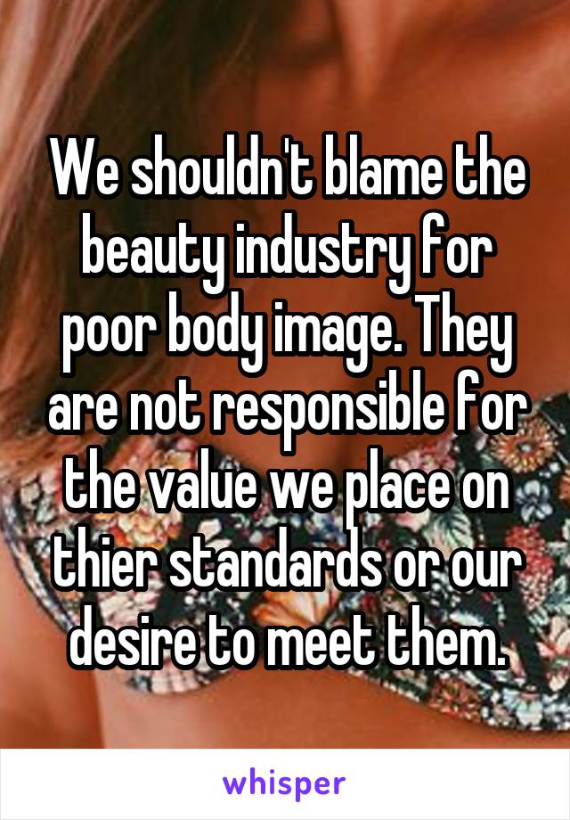 We shouldn't blame the beauty industry for poor body image. They are not responsible for the value we place on thier standards or our desire to meet them.