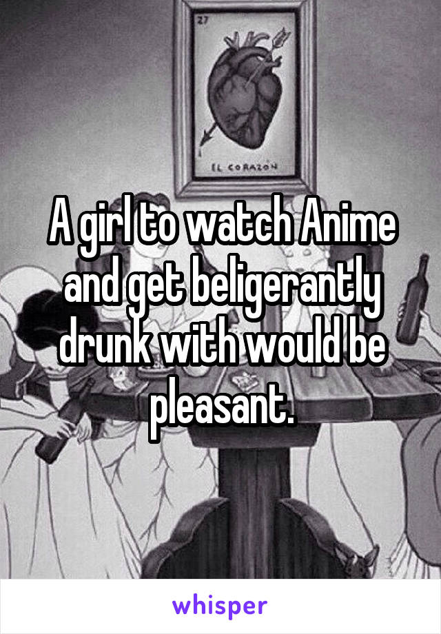 A girl to watch Anime and get beligerantly drunk with would be pleasant.
