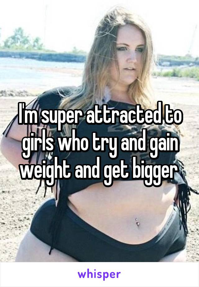 I'm super attracted to girls who try and gain weight and get bigger 