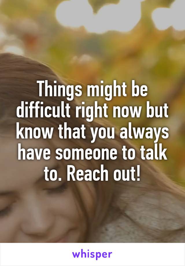 Things might be difficult right now but know that you always have someone to talk to. Reach out!