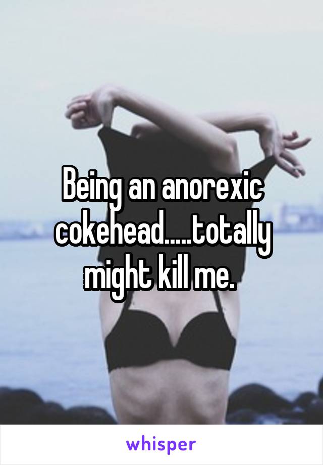 Being an anorexic cokehead.....totally might kill me. 