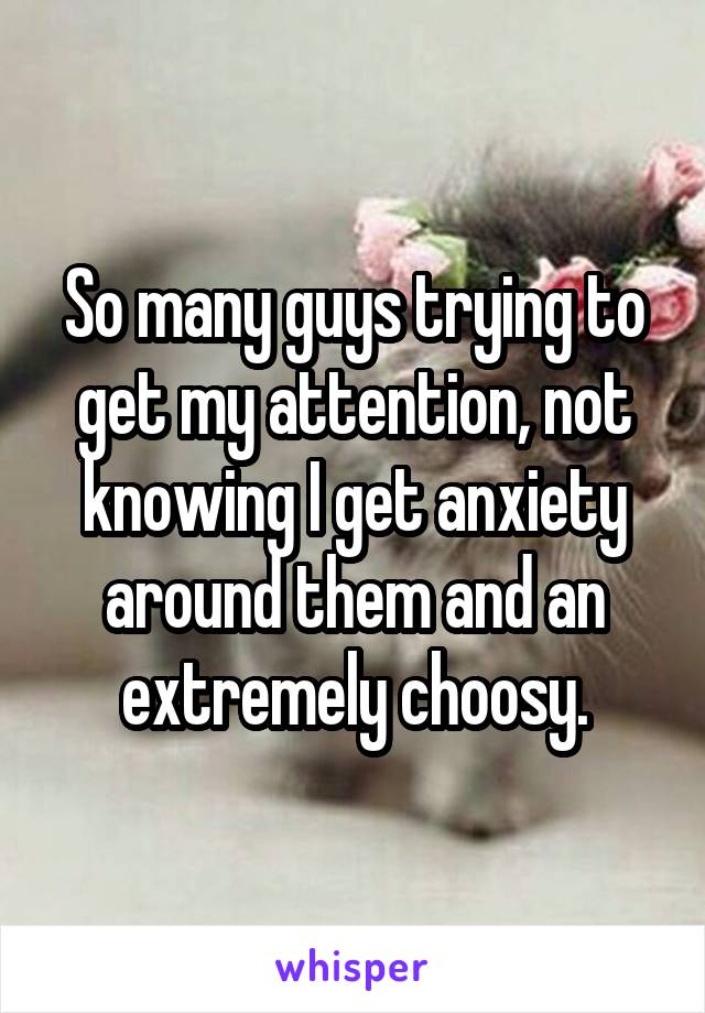 So many guys trying to get my attention, not knowing I get anxiety around them and an extremely choosy.