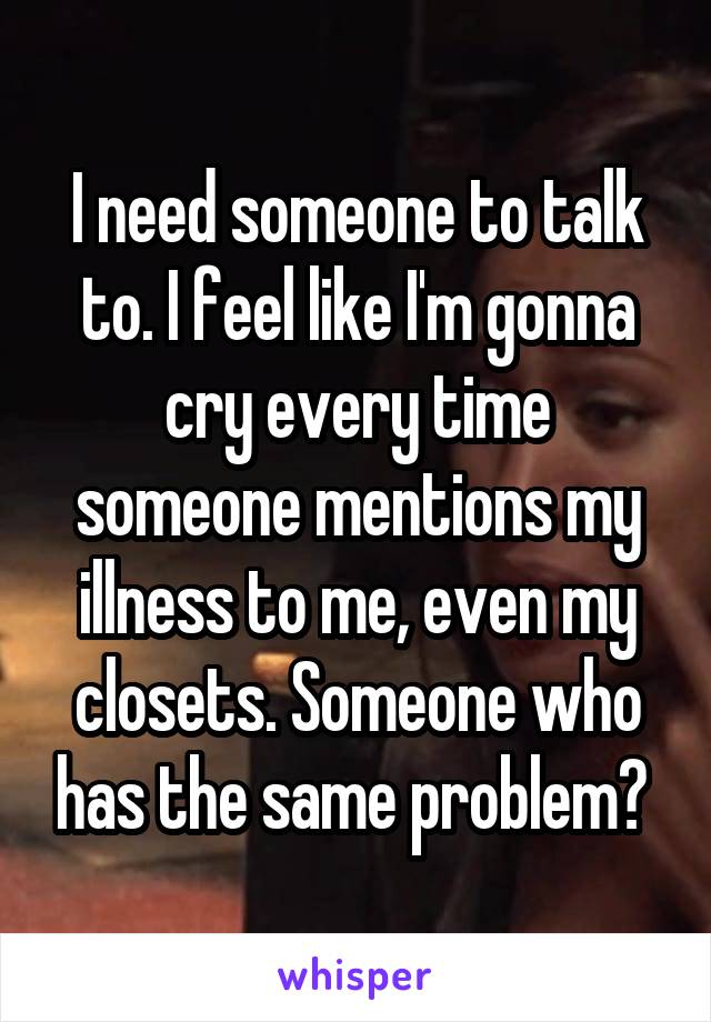I need someone to talk to. I feel like I'm gonna cry every time someone mentions my illness to me, even my closets. Someone who has the same problem? 