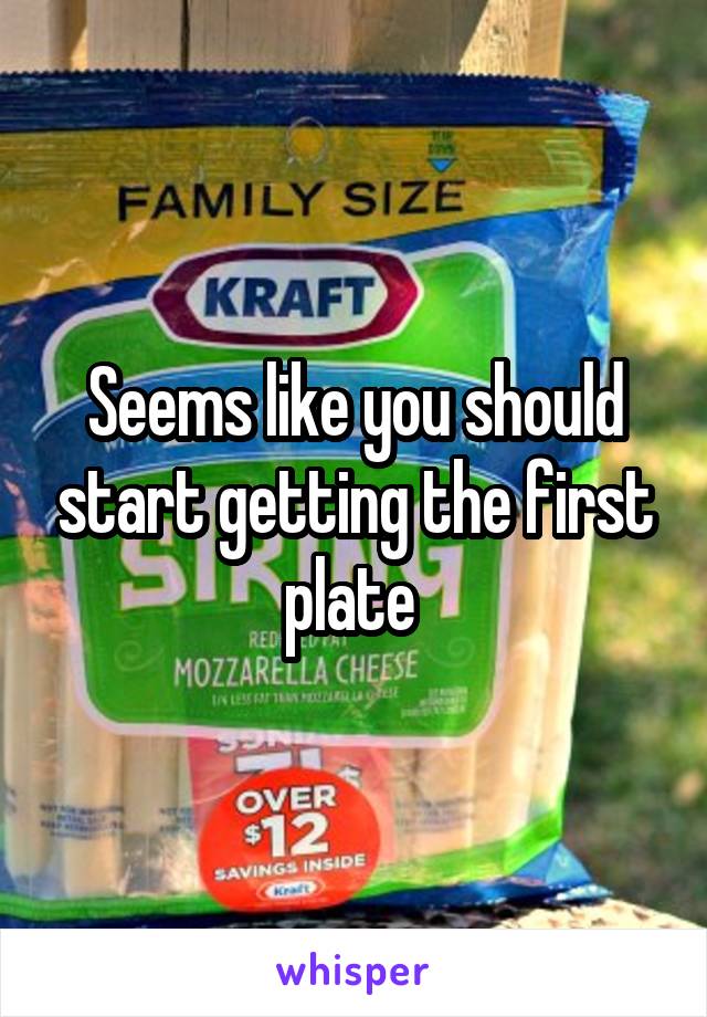 Seems like you should start getting the first plate 