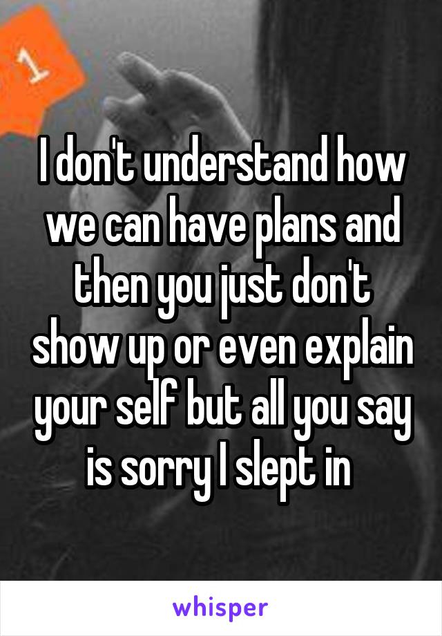 I don't understand how we can have plans and then you just don't show up or even explain your self but all you say is sorry I slept in 
