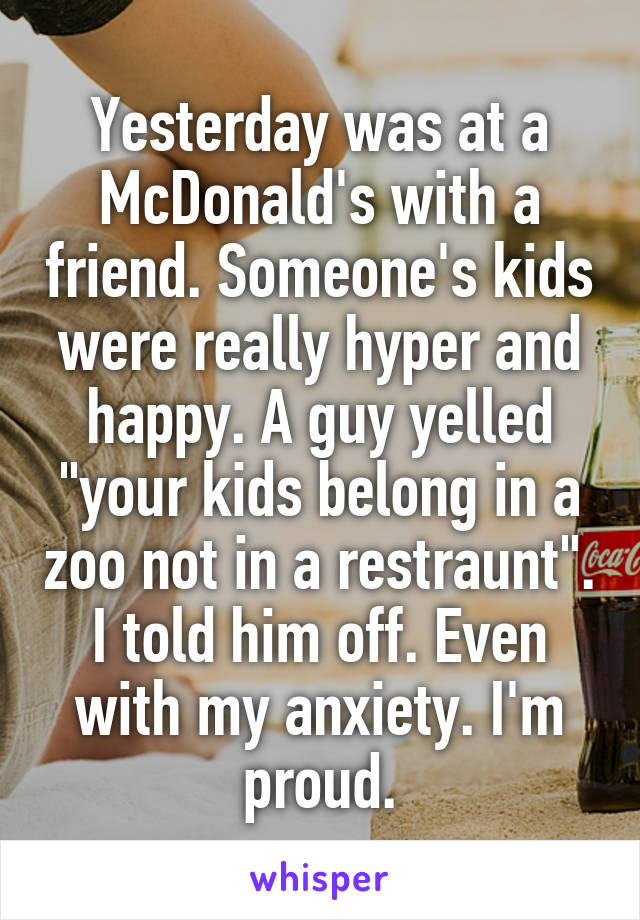 Yesterday was at a McDonald's with a friend. Someone's kids were really hyper and happy. A guy yelled "your kids belong in a zoo not in a restraunt". I told him off. Even with my anxiety. I'm proud.