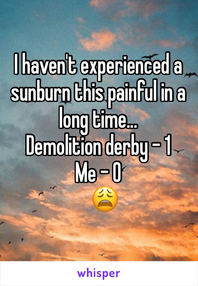 I haven't experienced a sunburn this painful in a long time... 
Demolition derby - 1
Me - 0
   😩
