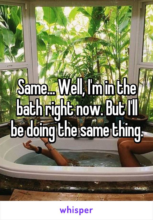Same... Well, I'm in the bath right now. But I'll be doing the same thing.