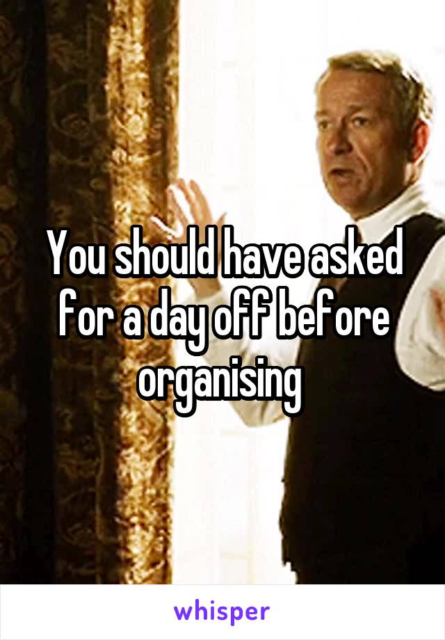 You should have asked for a day off before organising 