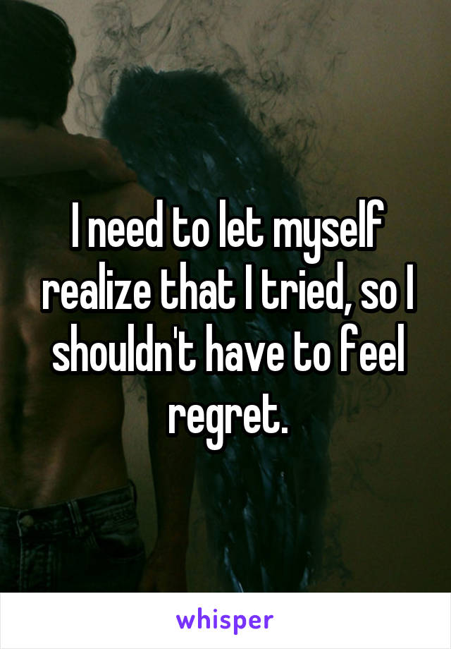 I need to let myself realize that I tried, so I shouldn't have to feel regret.