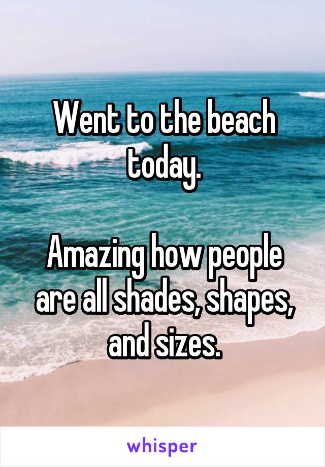 Went to the beach today.

Amazing how people are all shades, shapes, and sizes.