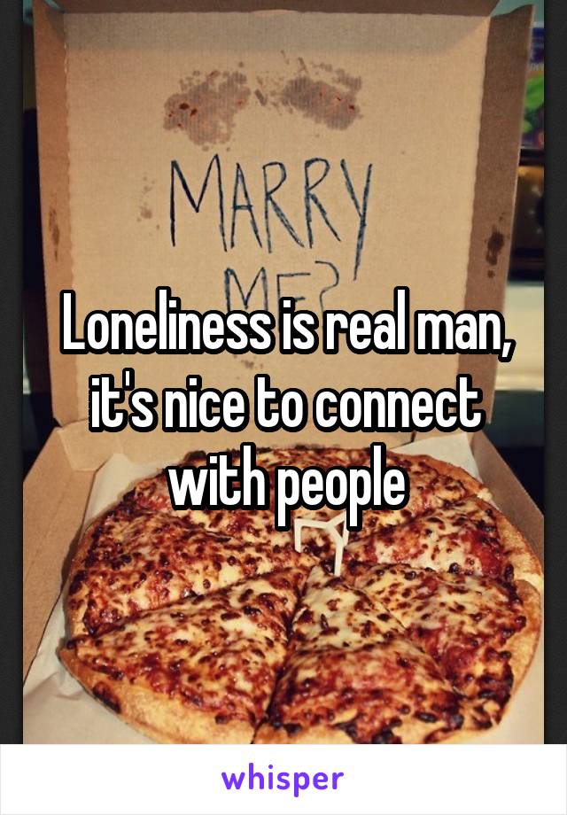 Loneliness is real man, it's nice to connect with people