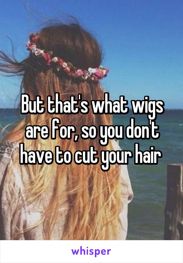 But that's what wigs are for, so you don't have to cut your hair 