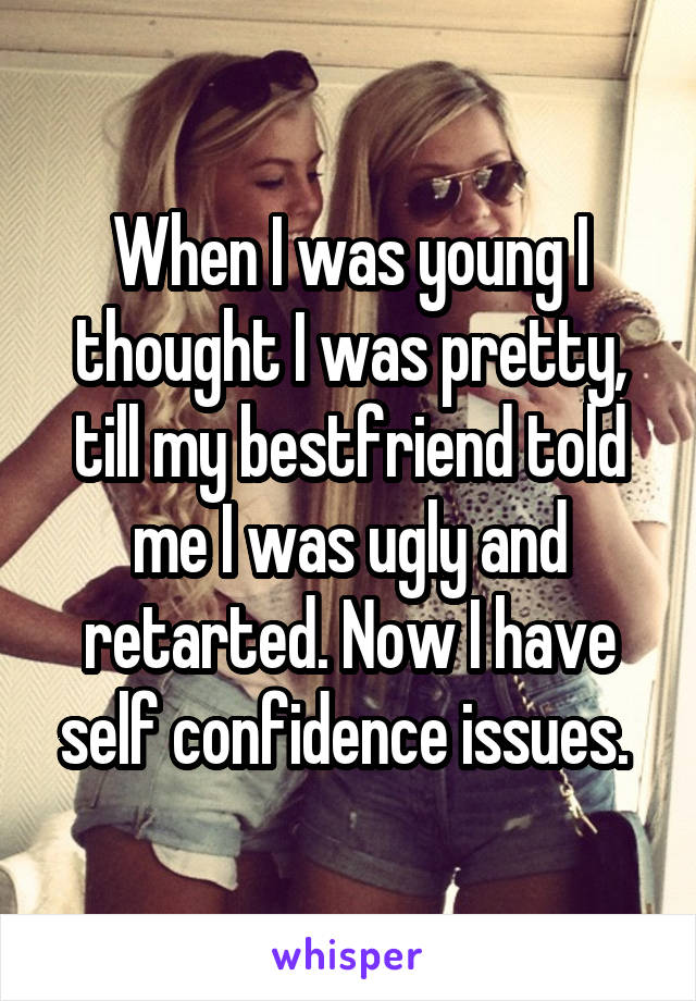 When I was young I thought I was pretty, till my bestfriend told me I was ugly and retarted. Now I have self confidence issues. 