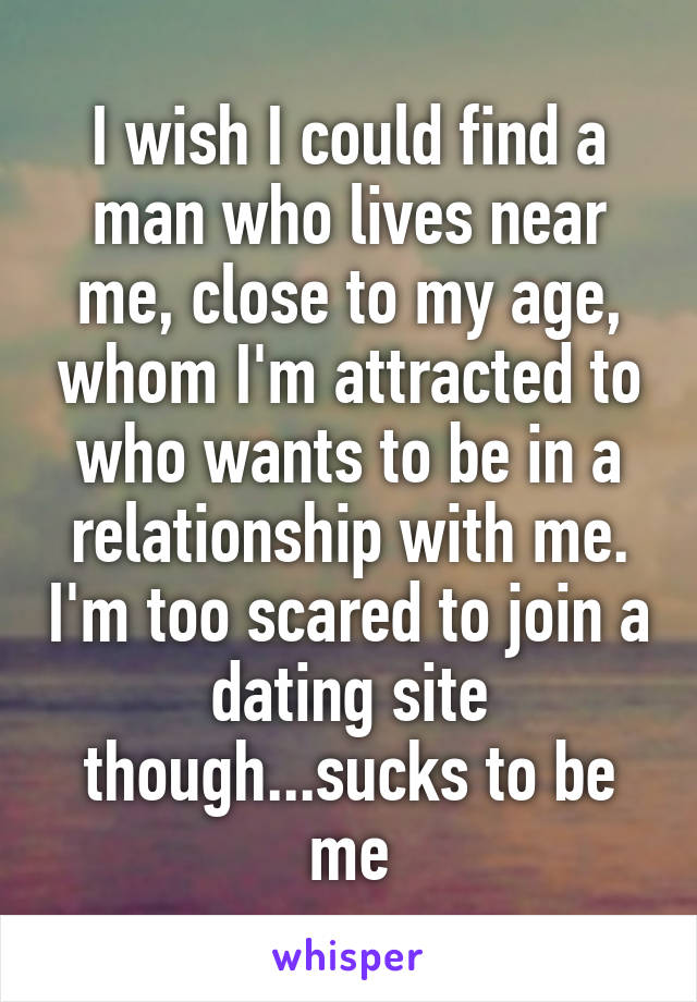 I wish I could find a man who lives near me, close to my age, whom I'm attracted to who wants to be in a relationship with me. I'm too scared to join a dating site though...sucks to be me