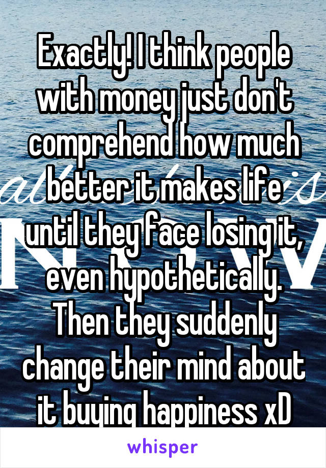 Exactly! I think people with money just don't comprehend how much better it makes life until they face losing it, even hypothetically. Then they suddenly change their mind about it buying happiness xD