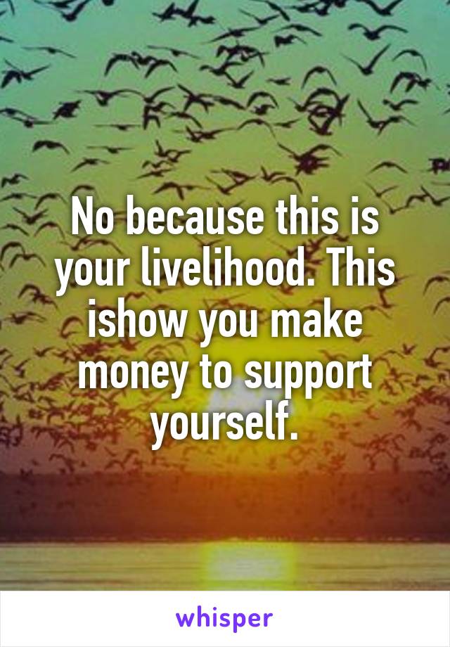 No because this is your livelihood. This ishow you make money to support yourself.
