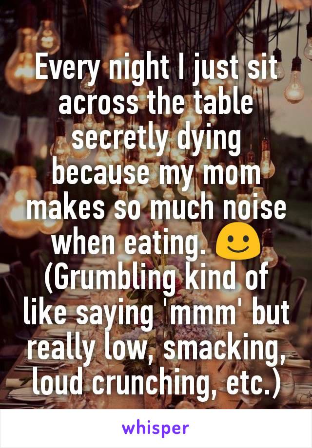 Every night I just sit across the table secretly dying because my mom makes so much noise when eating. ☺ (Grumbling kind of like saying 'mmm' but really low, smacking, loud crunching, etc.)