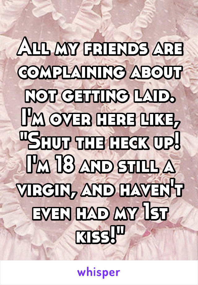 All my friends are complaining about not getting laid. I'm over here like, "Shut the heck up! I'm 18 and still a virgin, and haven't even had my 1st kiss!"