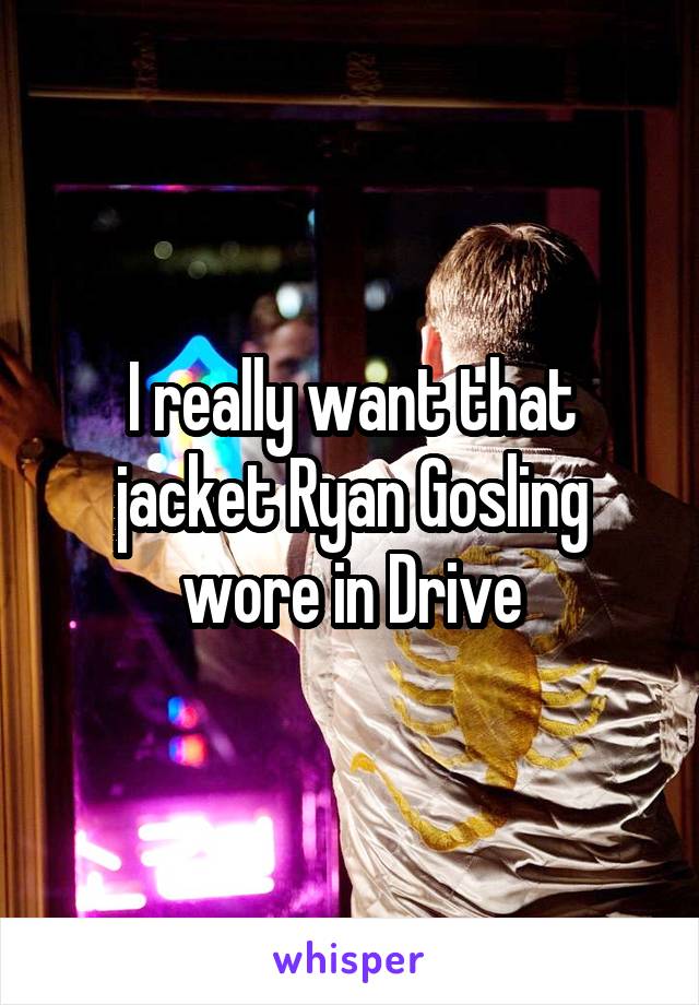 I really want that jacket Ryan Gosling wore in Drive