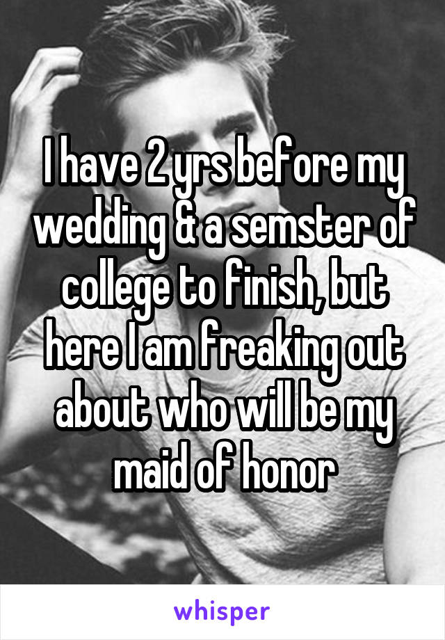 I have 2 yrs before my wedding & a semster of college to finish, but here I am freaking out about who will be my maid of honor