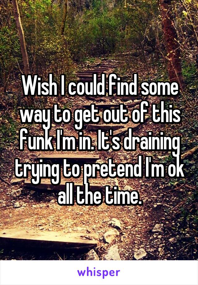 Wish I could find some way to get out of this funk I'm in. It's draining trying to pretend I'm ok all the time.