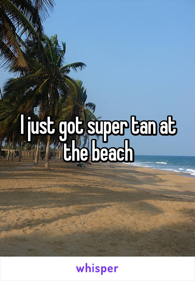 I just got super tan at the beach