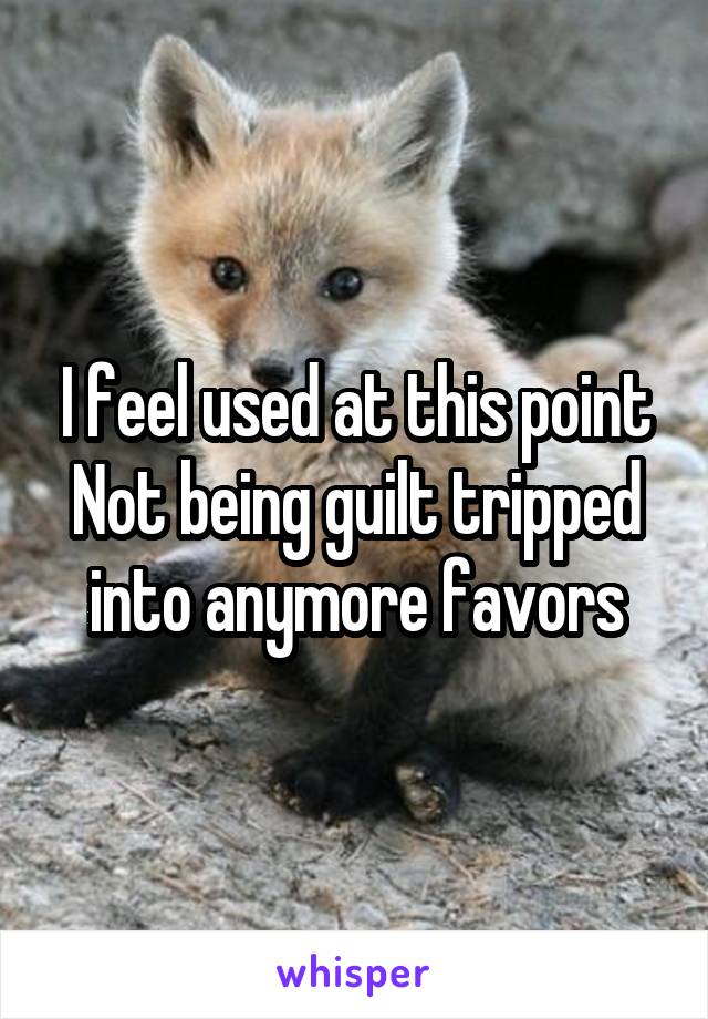 I feel used at this point
Not being guilt tripped into anymore favors