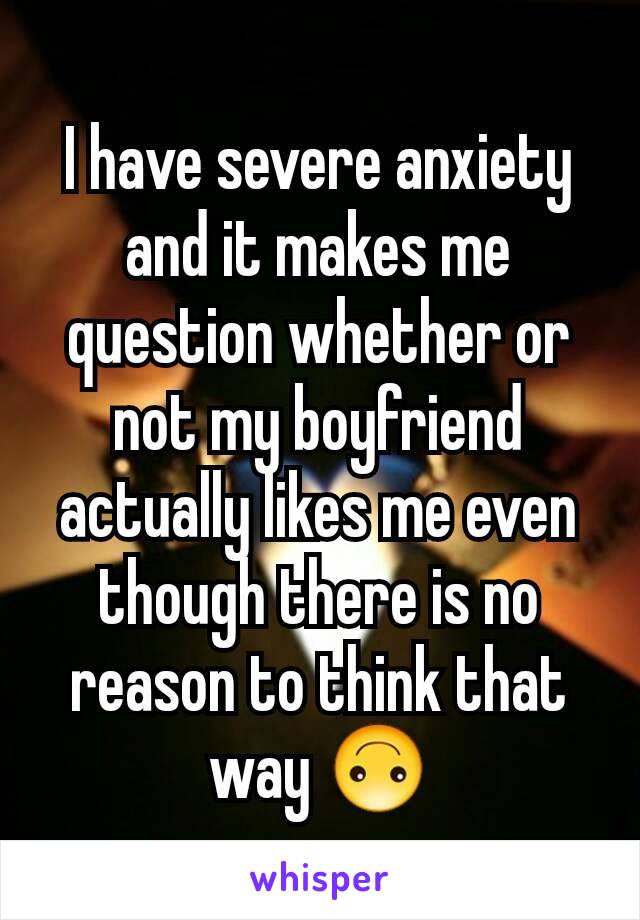 I have severe anxiety and it makes me question whether or not my boyfriend actually likes me even though there is no reason to think that way 🙃