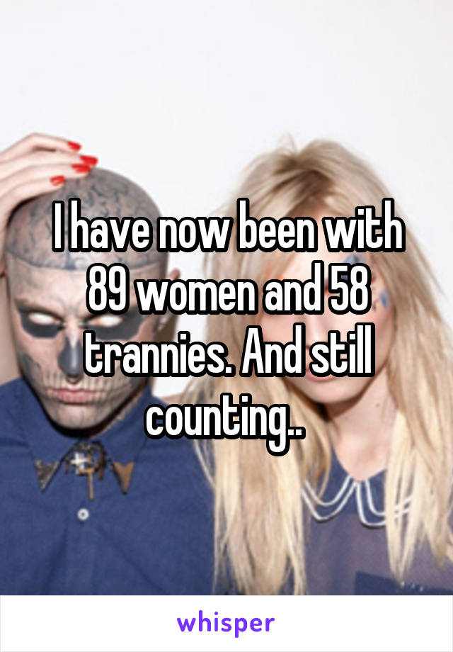 I have now been with 89 women and 58 trannies. And still counting.. 