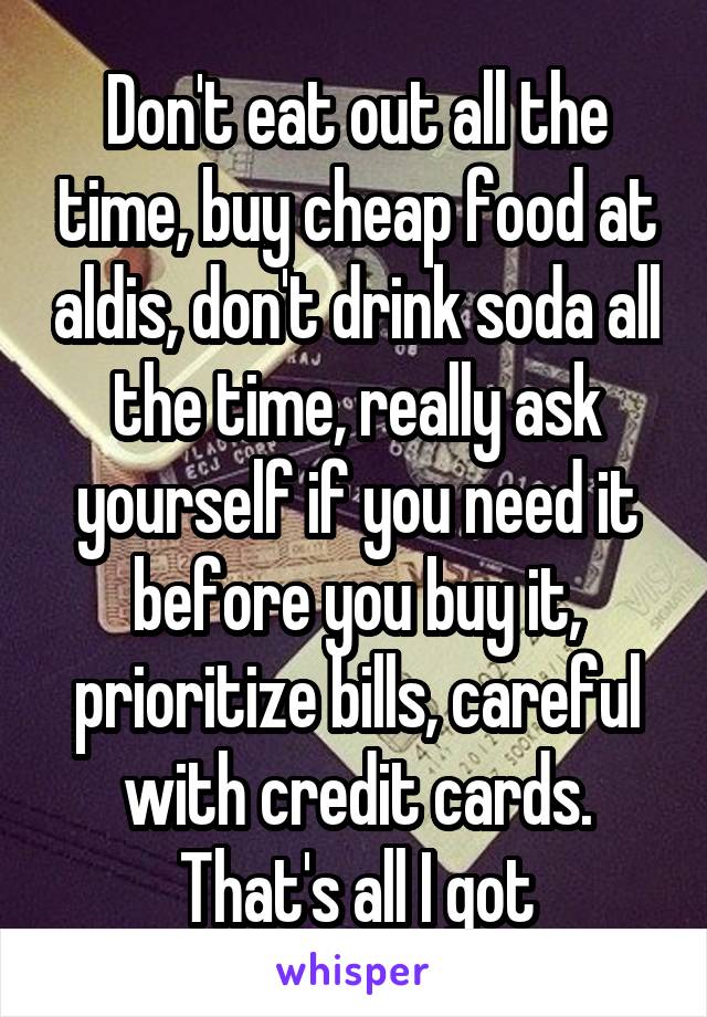 Don't eat out all the time, buy cheap food at aldis, don't drink soda all the time, really ask yourself if you need it before you buy it, prioritize bills, careful with credit cards. That's all I got