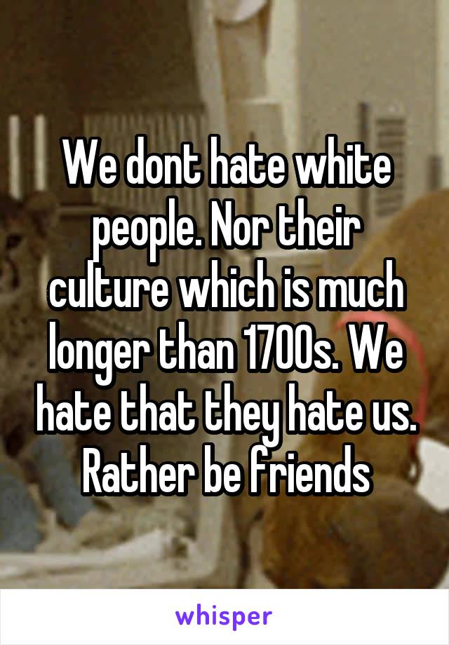 We dont hate white people. Nor their culture which is much longer than 1700s. We hate that they hate us. Rather be friends