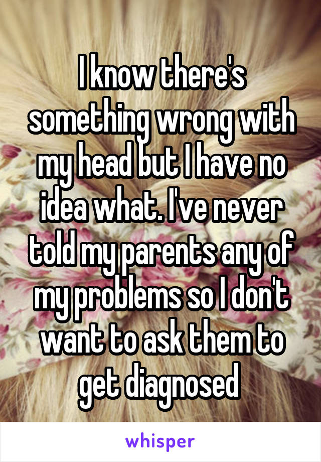 I know there's something wrong with my head but I have no idea what. I've never told my parents any of my problems so I don't want to ask them to get diagnosed 