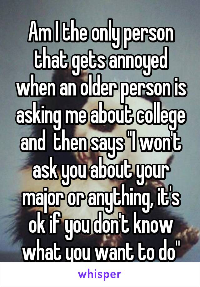 Am I the only person that gets annoyed when an older person is asking me about college and  then says "I won't ask you about your major or anything, it's ok if you don't know what you want to do"