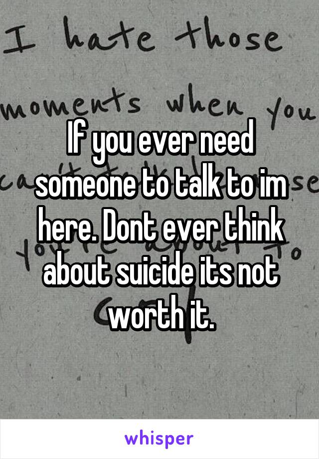 If you ever need someone to talk to im here. Dont ever think about suicide its not worth it.