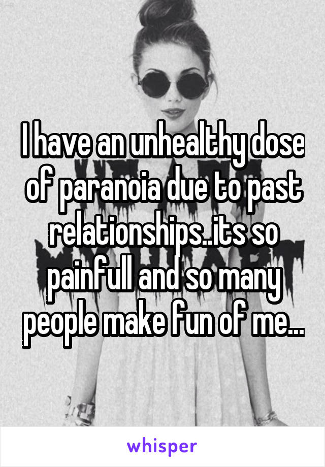 I have an unhealthy dose of paranoia due to past relationships..its so painfull and so many people make fun of me...